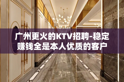 广州更火的KTV招聘-稳定赚钱全是本人优质的客户