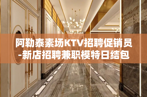 阿勒泰素场KTV招聘促销员-新店招聘兼职模特日结包住