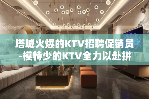 塔城火爆的KTV招聘促销员-模特少的KTV全力以赴拼