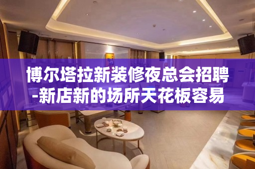 博尔塔拉新装修夜总会招聘-新店新的场所天花板容易成功