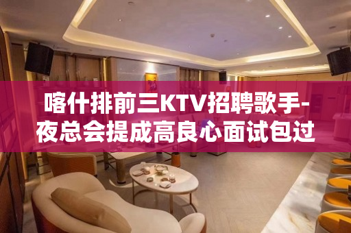 喀什排前三KTV招聘歌手-夜总会提成高良心面试包过