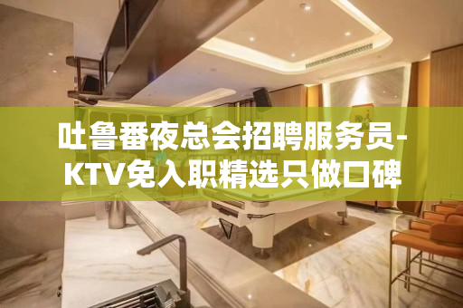 吐鲁番夜总会招聘服务员-KTV免入职精选只做口碑
