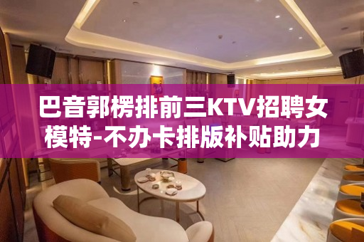 巴音郭楞排前三KTV招聘女模特-不办卡排版补贴助力