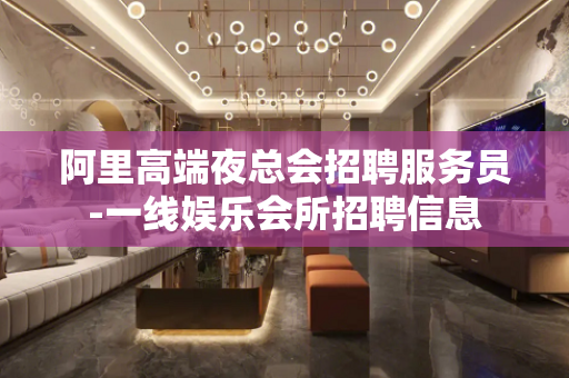 阿里高端夜总会招聘服务员-一线娱乐会所招聘信息
