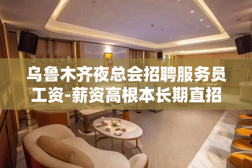 乌鲁木齐夜总会招聘服务员工资-薪资高根本长期直招