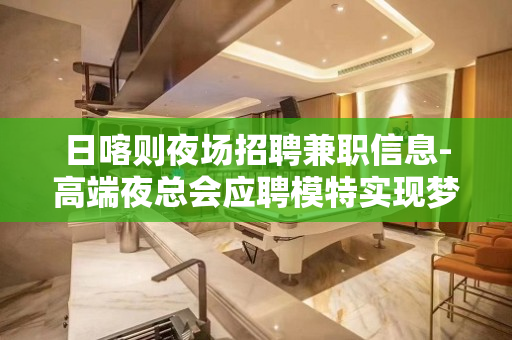 日喀则夜场招聘兼职信息-高端夜总会应聘模特实现梦想