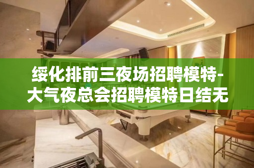 绥化排前三夜场招聘模特-大气夜总会招聘模特日结无押金
