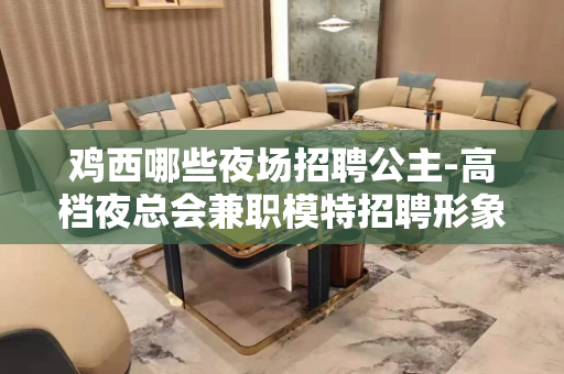 鸡西哪些夜场招聘公主-高档夜总会兼职模特招聘形象良好