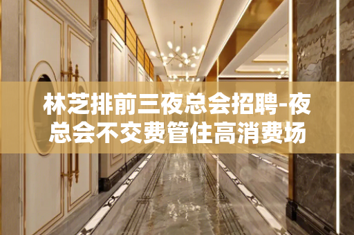 林芝排前三夜总会招聘-夜总会不交费管住高消费场