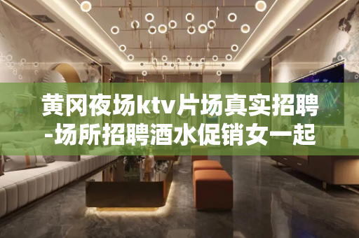 黄冈夜场ktv片场真实招聘-场所招聘酒水促销女一起赚钱