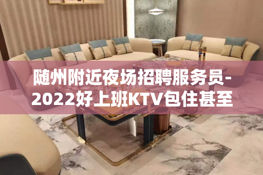 随州附近夜场招聘服务员-2022好上班KTV包住甚至去实践