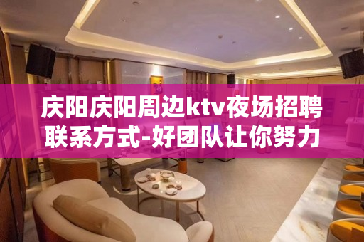 庆阳庆阳周边ktv夜场招聘联系方式-好团队让你努力值得