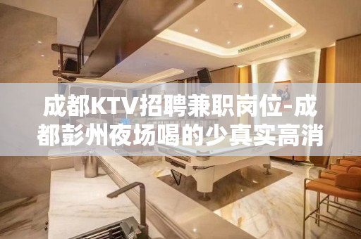成都KTV招聘兼职岗位-成都彭州夜场喝的少真实高消费场