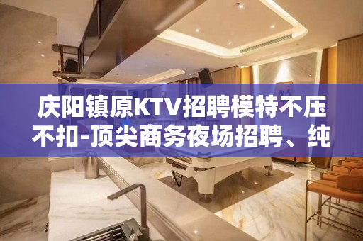 庆阳镇原KTV招聘模特不压不扣-顶尖商务夜场招聘、纯素场客人