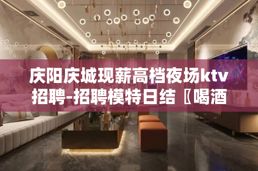 庆阳庆城现薪高档夜场ktv招聘-招聘模特日结〖喝酒少/方便的