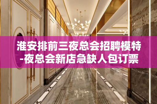 淮安排前三夜总会招聘模特-夜总会新店急缺人包订票