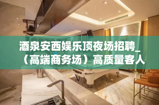 酒泉安西娱乐顶夜场招聘_（高端商务场）高质量客人多