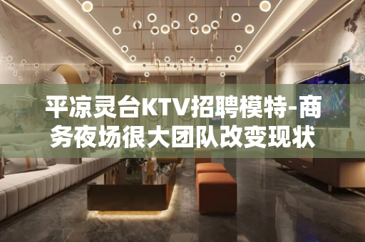 平凉灵台KTV招聘模特-商务夜场很大团队改变现状