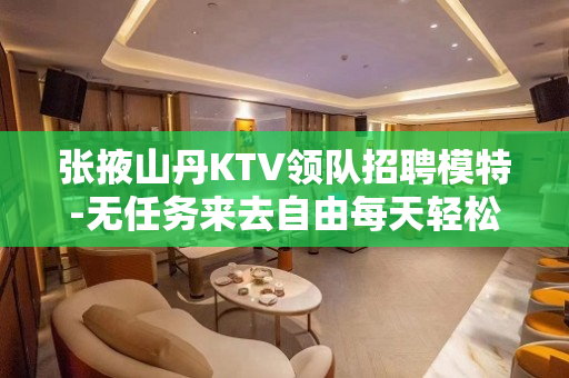 张掖山丹KTV领队招聘模特-无任务来去自由每天轻松