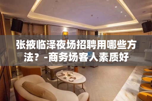 张掖临泽夜场招聘用哪些方法？-商务场客人素质好