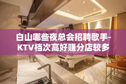 白山哪些夜总会招聘歌手-KTV档次高好赚分店较多