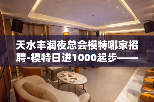 天水丰润夜总会模特哪家招聘-模特日进1000起步——长期招聘