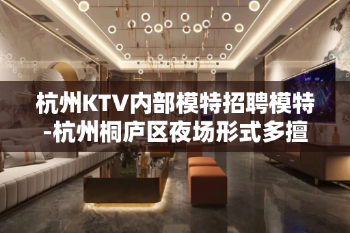 杭州KTV内部模特招聘模特-杭州桐庐区夜场形式多擅长工资稳定
