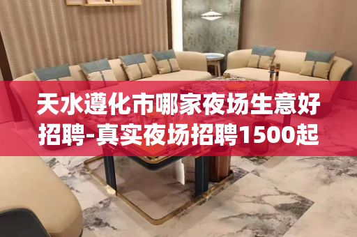 天水遵化市哪家夜场生意好招聘-真实夜场招聘1500起(无费用