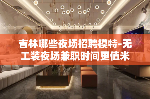 吉林哪些夜场招聘模特-无工装夜场兼职时间更值米