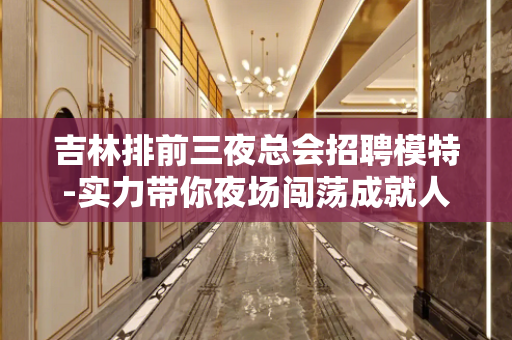 吉林排前三夜总会招聘模特-实力带你夜场闯荡成就人生