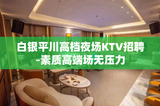 白银平川高档夜场KTV招聘-素质高端场无压力