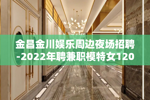金昌金川娱乐周边夜场招聘-2022年聘兼职模特女1200起稳