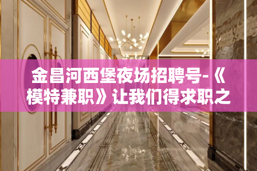 金昌河西堡夜场招聘号-《模特兼职》让我们得求职之路更畅通