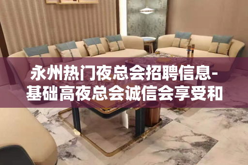 永州热门夜总会招聘信息-基础高夜总会诚信会享受和利用