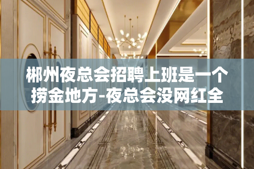 郴州夜总会招聘上班是一个捞金地方-夜总会没网红全职挑战高薪