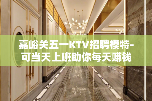 嘉峪关五一KTV招聘模特-可当天上班助你每天赚钱