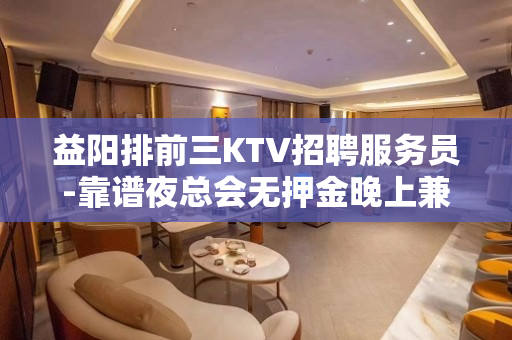 益阳排前三KTV招聘服务员-靠谱夜总会无押金晚上兼职