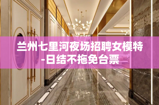 兰州七里河夜场招聘女模特-日结不拖免台票