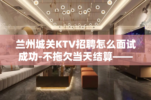 兰州城关KTV招聘怎么面试成功-不拖欠当天结算——-新人优先