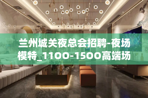 兰州城关夜总会招聘-夜场模特_11OO-15OO高端场