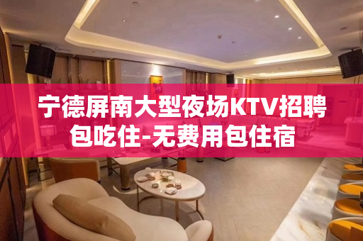 宁德屏南大型夜场KTV招聘包吃住-无费用包住宿