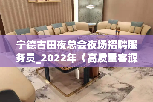 宁德古田夜总会夜场招聘服务员_2022年（高质量客源多）新人