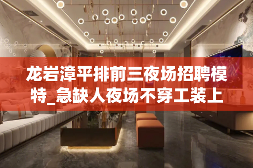 龙岩漳平排前三夜场招聘模特_急缺人夜场不穿工装上班鼓足干劲