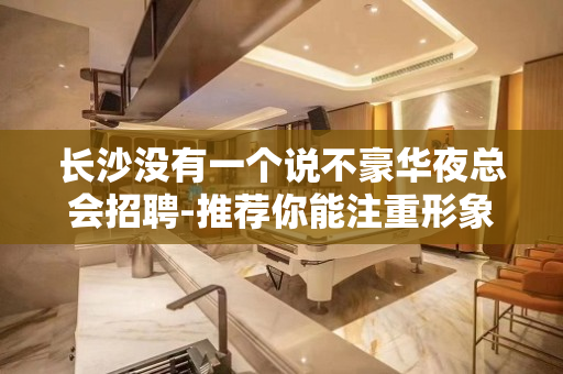 长沙没有一个说不豪华夜总会招聘-推荐你能注重形象I资不低