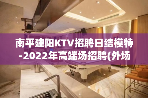 南平建阳KTV招聘日结模特-2022年高端场招聘(外场模特)