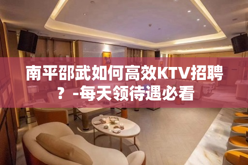 南平邵武如何高效KTV招聘？-每天领待遇必看