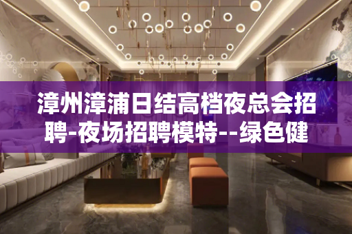 漳州漳浦日结高档夜总会招聘-夜场招聘模特--绿色健康正规