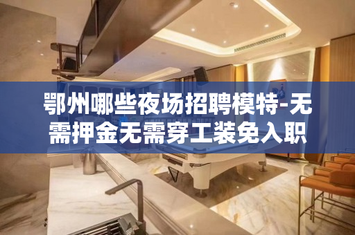 鄂州哪些夜场招聘模特-无需押金无需穿工装免入职