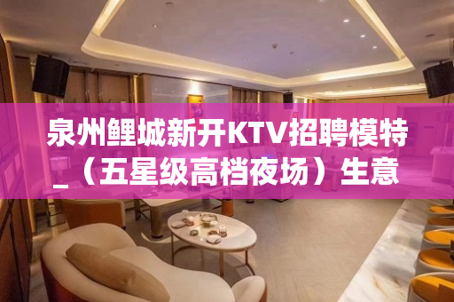 泉州鲤城新开KTV招聘模特_（五星级高档夜场）生意火爆直招