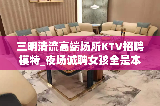 三明清流高端场所KTV招聘模特_夜场诚聘女孩全是本人优质的客